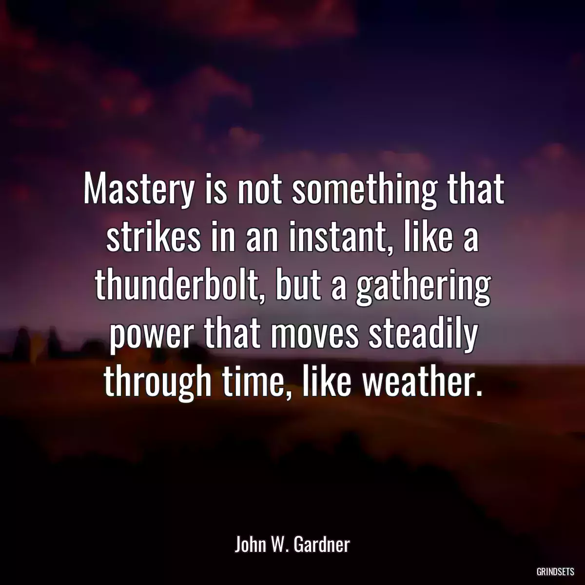 Mastery is not something that strikes in an instant, like a thunderbolt, but a gathering power that moves steadily through time, like weather.