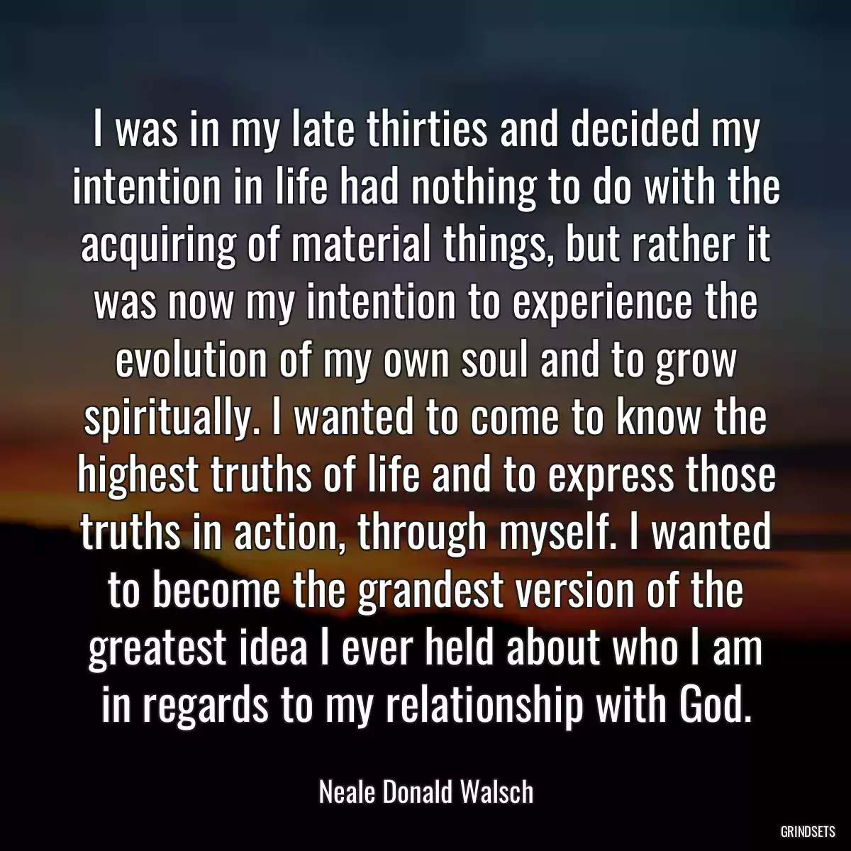 I was in my late thirties and decided my intention in life had nothing to do with the acquiring of material things, but rather it was now my intention to experience the evolution of my own soul and to grow spiritually. I wanted to come to know the highest truths of life and to express those truths in action, through myself. I wanted to become the grandest version of the greatest idea I ever held about who I am in regards to my relationship with God.