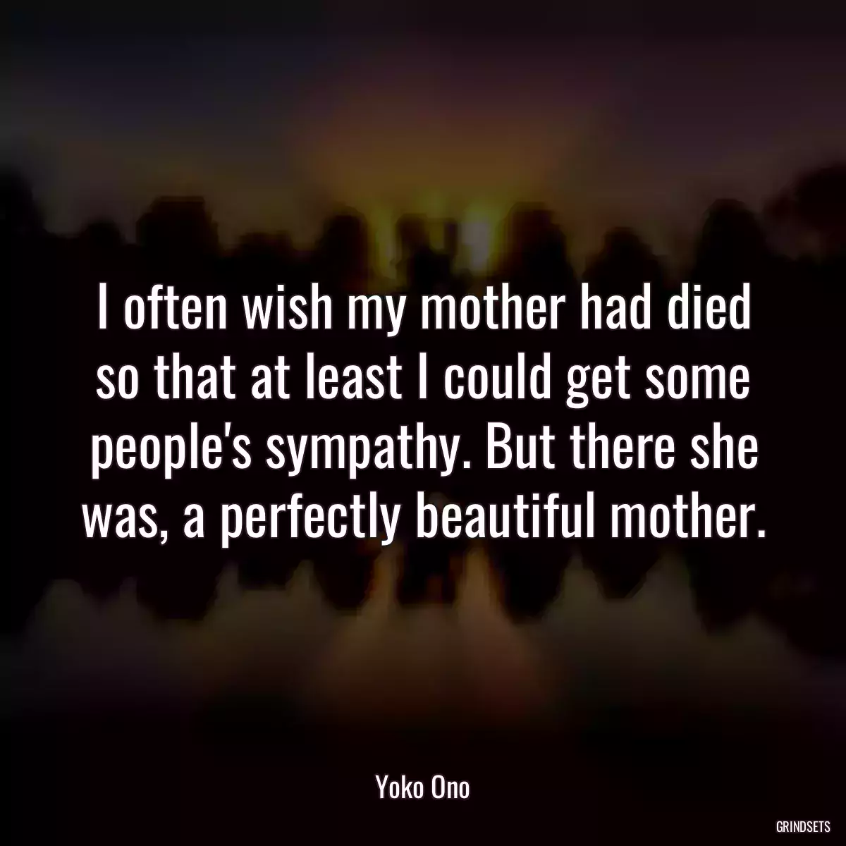 I often wish my mother had died so that at least I could get some people\'s sympathy. But there she was, a perfectly beautiful mother.