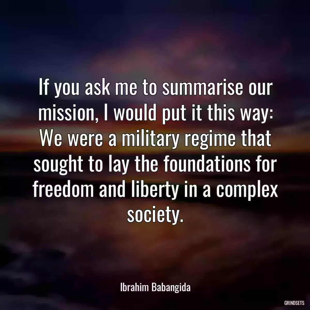 If you ask me to summarise our mission, I would put it this way: We were a military regime that sought to lay the foundations for freedom and liberty in a complex society.