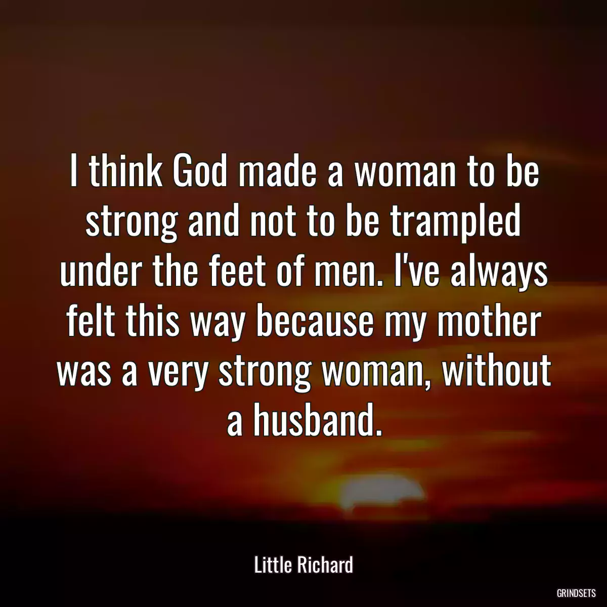 I think God made a woman to be strong and not to be trampled under the feet of men. I\'ve always felt this way because my mother was a very strong woman, without a husband.