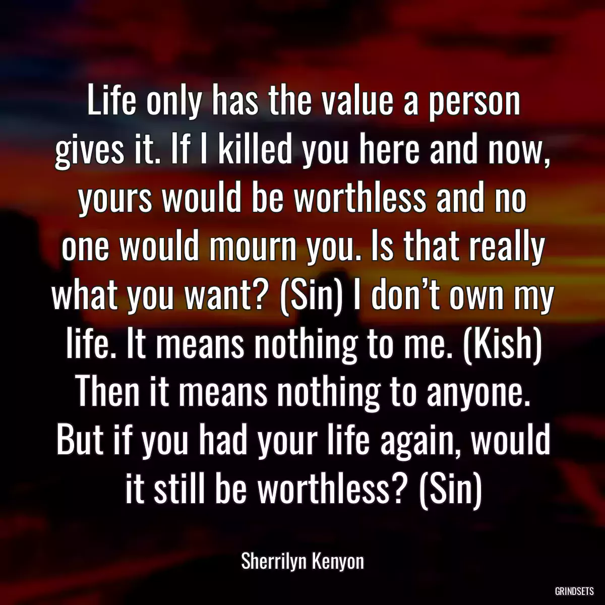 Life only has the value a person gives it. If I killed you here and now, yours would be worthless and no one would mourn you. Is that really what you want? (Sin) I don’t own my life. It means nothing to me. (Kish) Then it means nothing to anyone. But if you had your life again, would it still be worthless? (Sin)