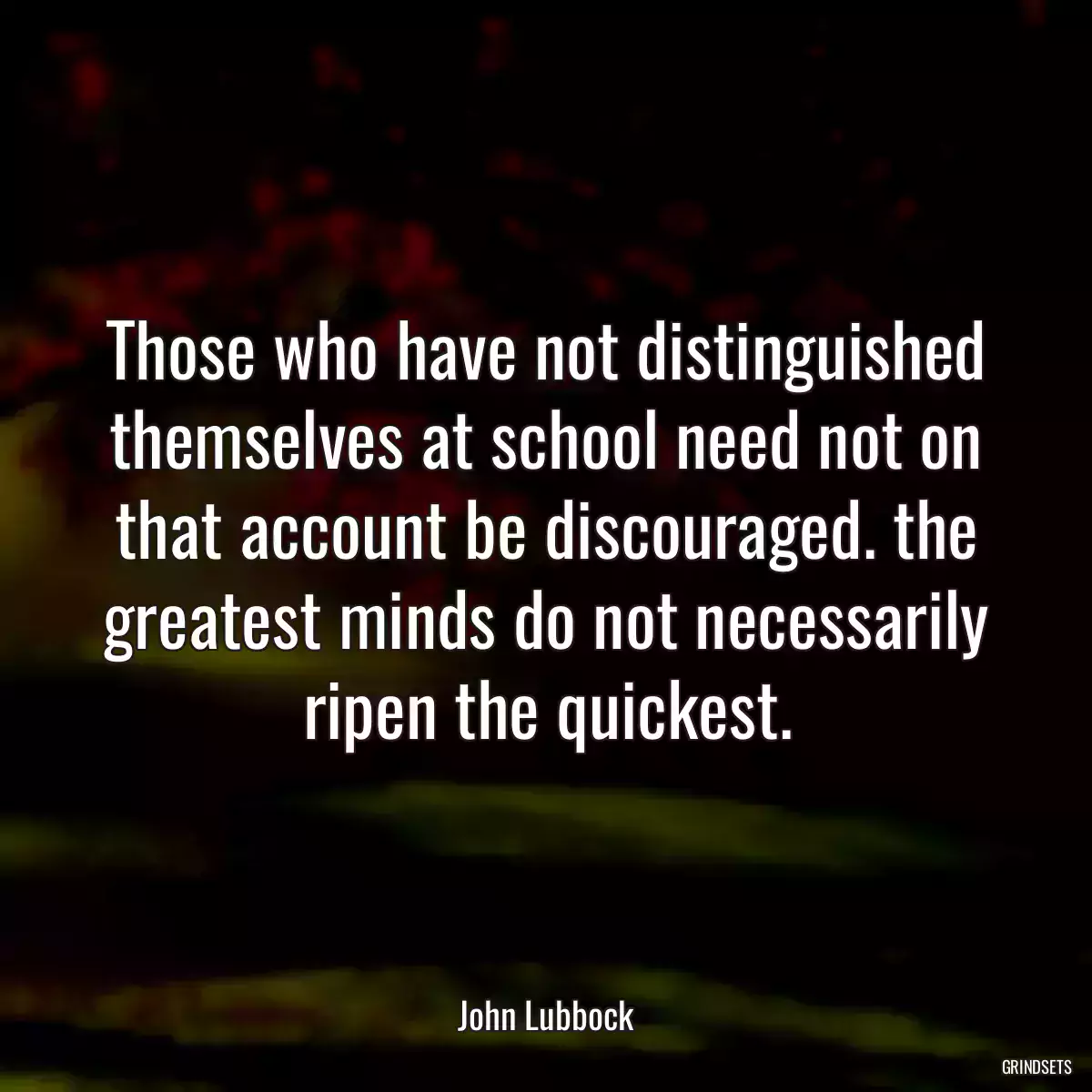 Those who have not distinguished themselves at school need not on that account be discouraged. the greatest minds do not necessarily ripen the quickest.