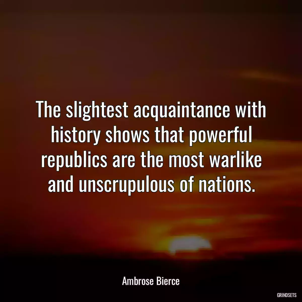 The slightest acquaintance with history shows that powerful republics are the most warlike and unscrupulous of nations.