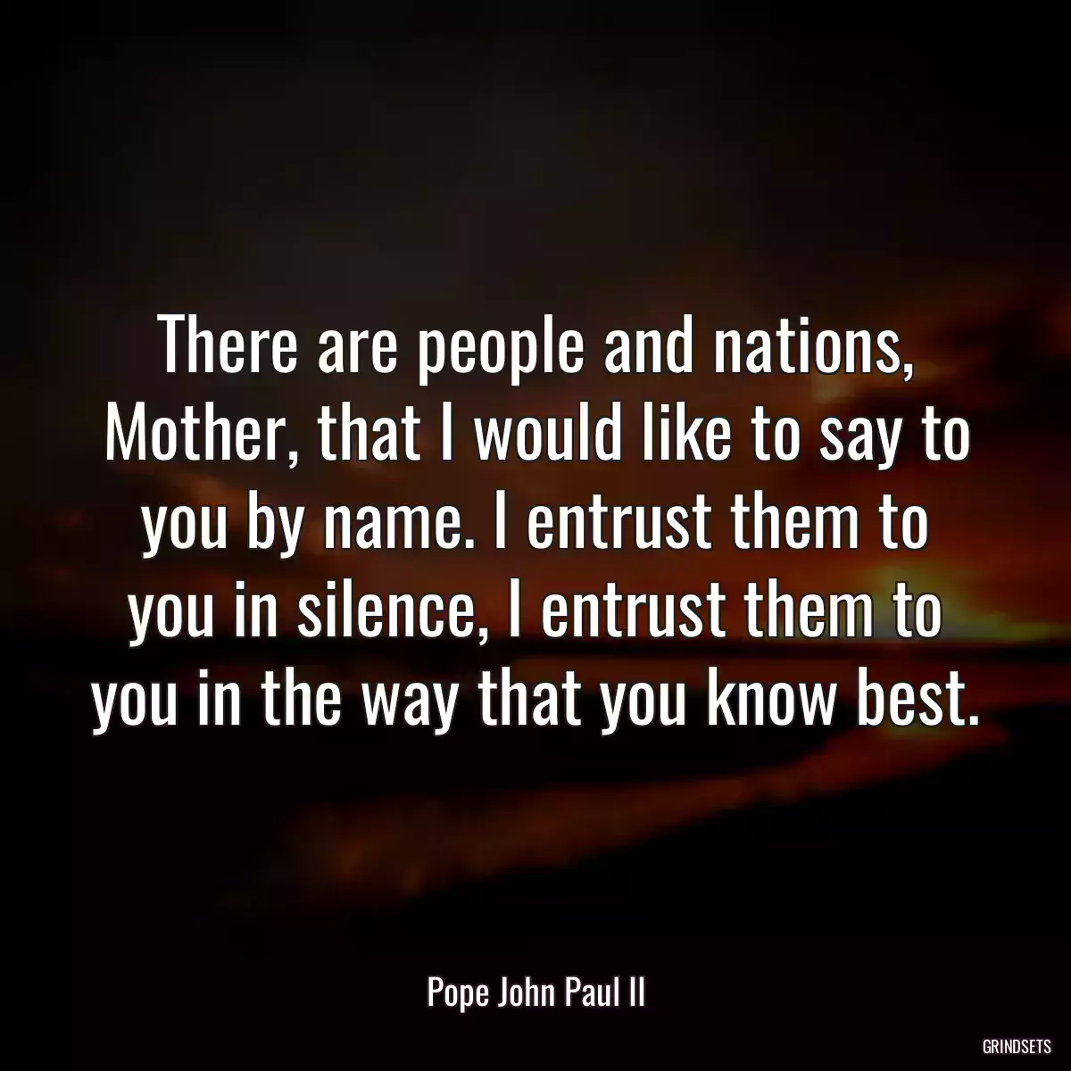 There are people and nations, Mother, that I would like to say to you by name. I entrust them to you in silence, I entrust them to you in the way that you know best.