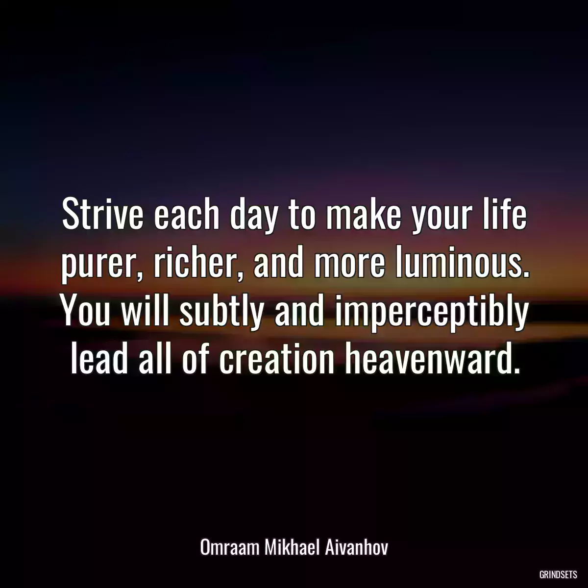 Strive each day to make your life purer, richer, and more luminous. You will subtly and imperceptibly lead all of creation heavenward.