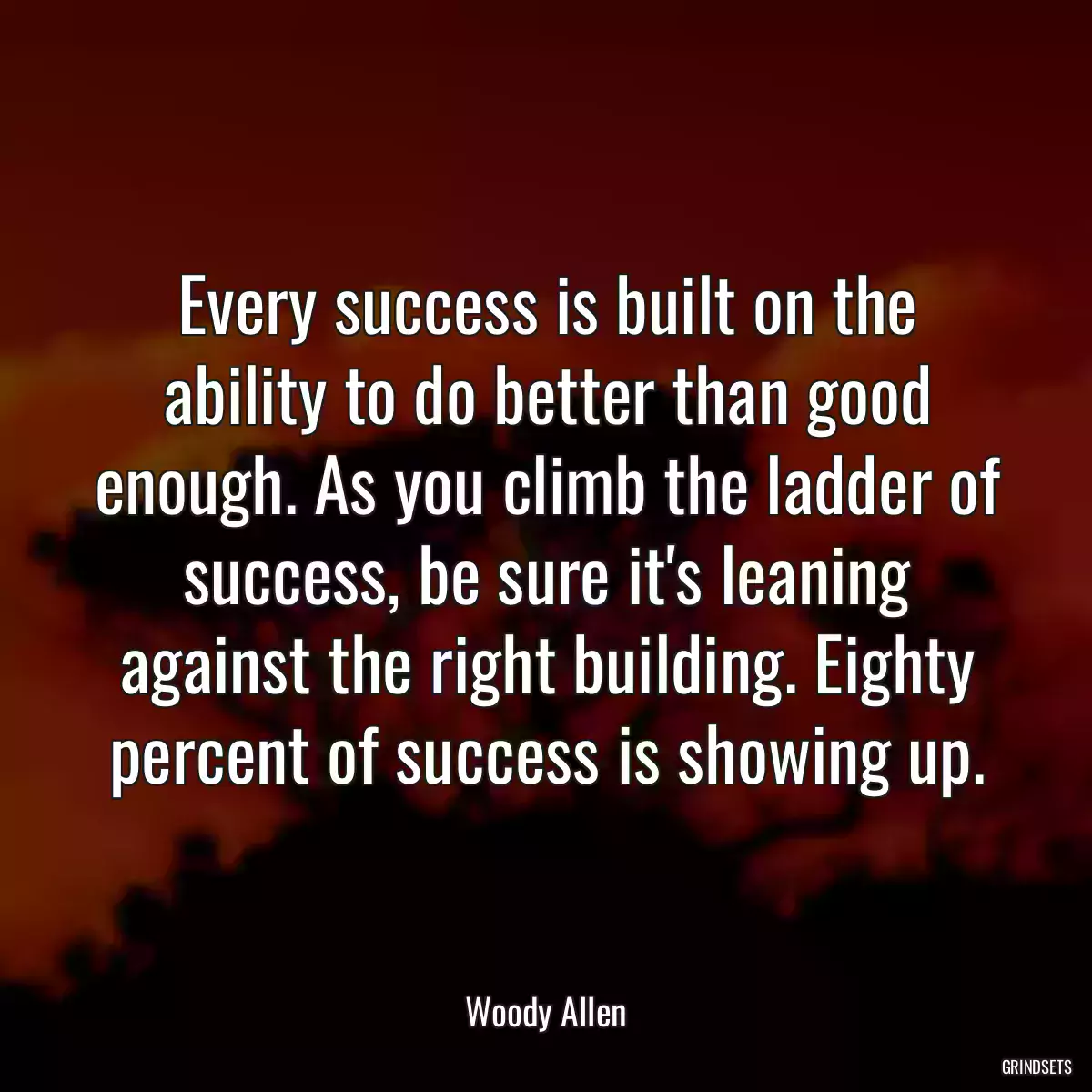 Every success is built on the ability to do better than good enough. As you climb the ladder of success, be sure it\'s leaning against the right building. Eighty percent of success is showing up.