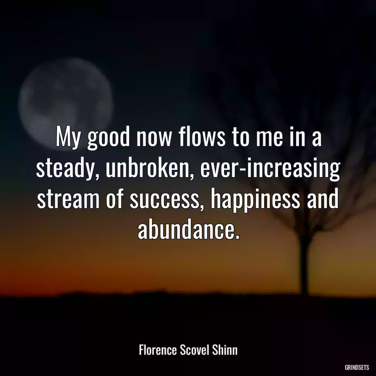 My good now flows to me in a steady, unbroken, ever-increasing stream of success, happiness and abundance.