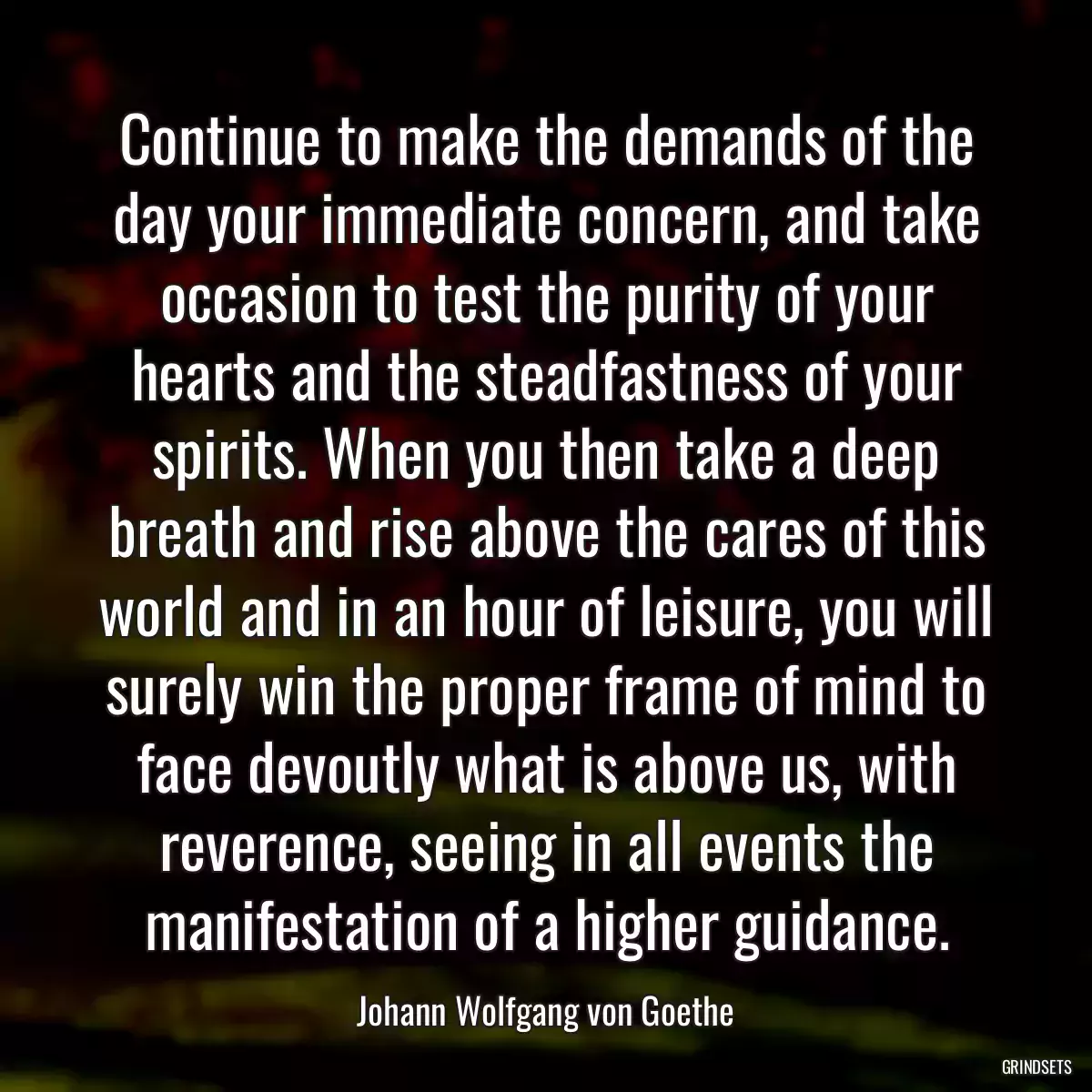 Continue to make the demands of the day your immediate concern, and take occasion to test the purity of your hearts and the steadfastness of your spirits. When you then take a deep breath and rise above the cares of this world and in an hour of leisure, you will surely win the proper frame of mind to face devoutly what is above us, with reverence, seeing in all events the manifestation of a higher guidance.