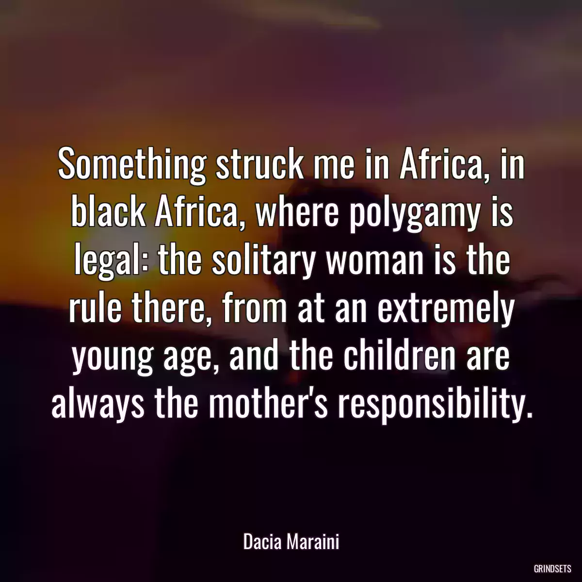 Something struck me in Africa, in black Africa, where polygamy is legal: the solitary woman is the rule there, from at an extremely young age, and the children are always the mother\'s responsibility.