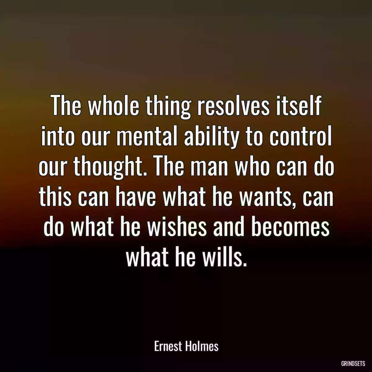 The whole thing resolves itself into our mental ability to control our thought. The man who can do this can have what he wants, can do what he wishes and becomes what he wills.