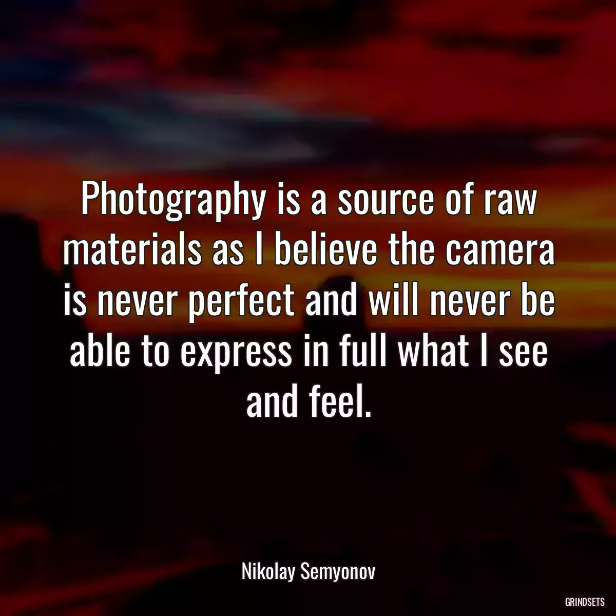 Photography is a source of raw materials as I believe the camera is never perfect and will never be able to express in full what I see and feel.