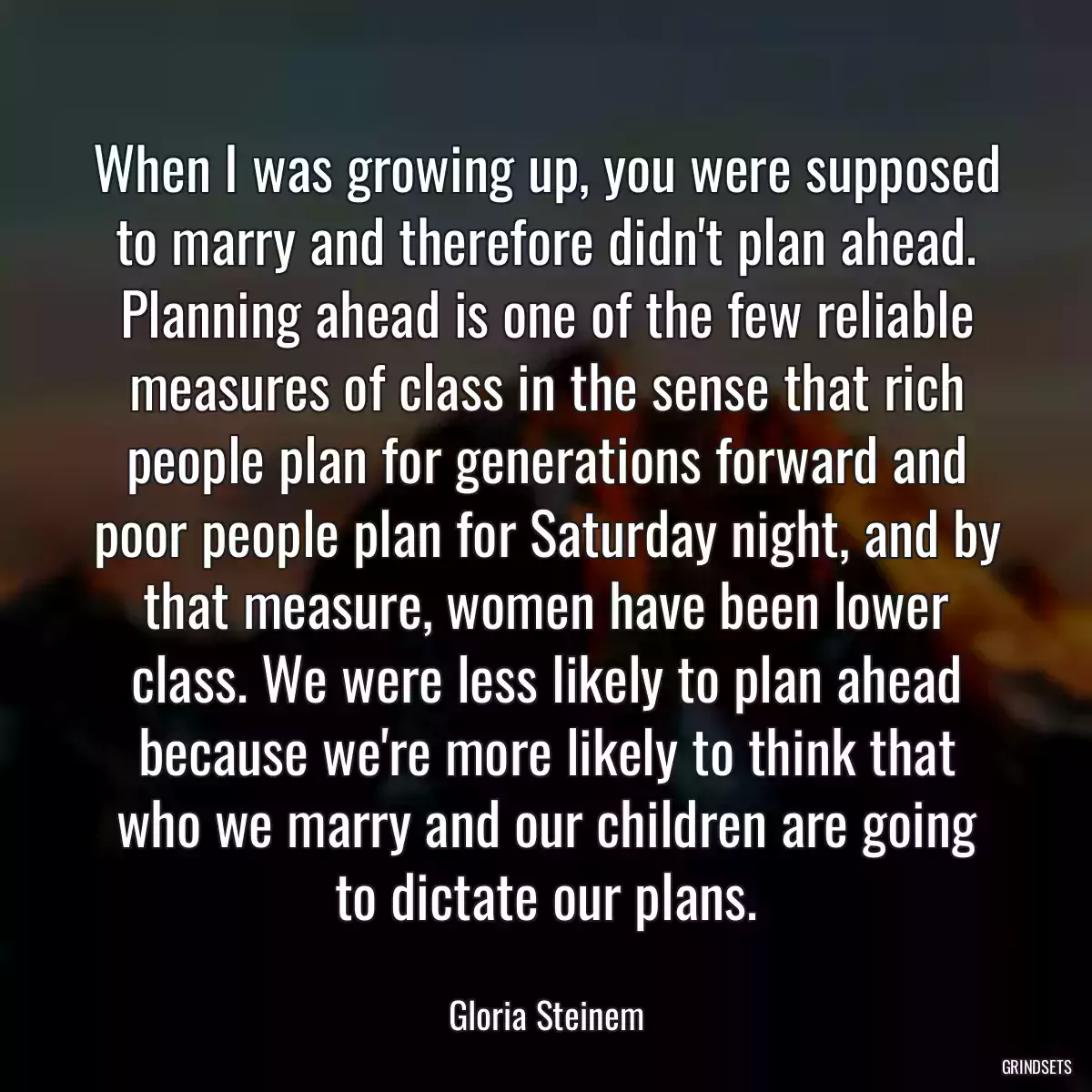 When I was growing up, you were supposed to marry and therefore didn\'t plan ahead. Planning ahead is one of the few reliable measures of class in the sense that rich people plan for generations forward and poor people plan for Saturday night, and by that measure, women have been lower class. We were less likely to plan ahead because we\'re more likely to think that who we marry and our children are going to dictate our plans.