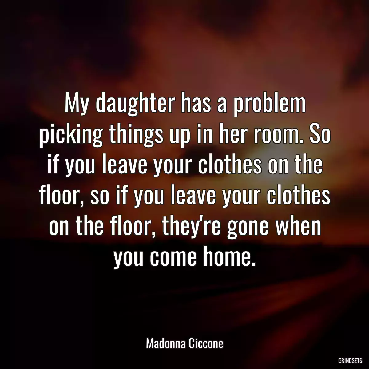 My daughter has a problem picking things up in her room. So if you leave your clothes on the floor, so if you leave your clothes on the floor, they\'re gone when you come home.