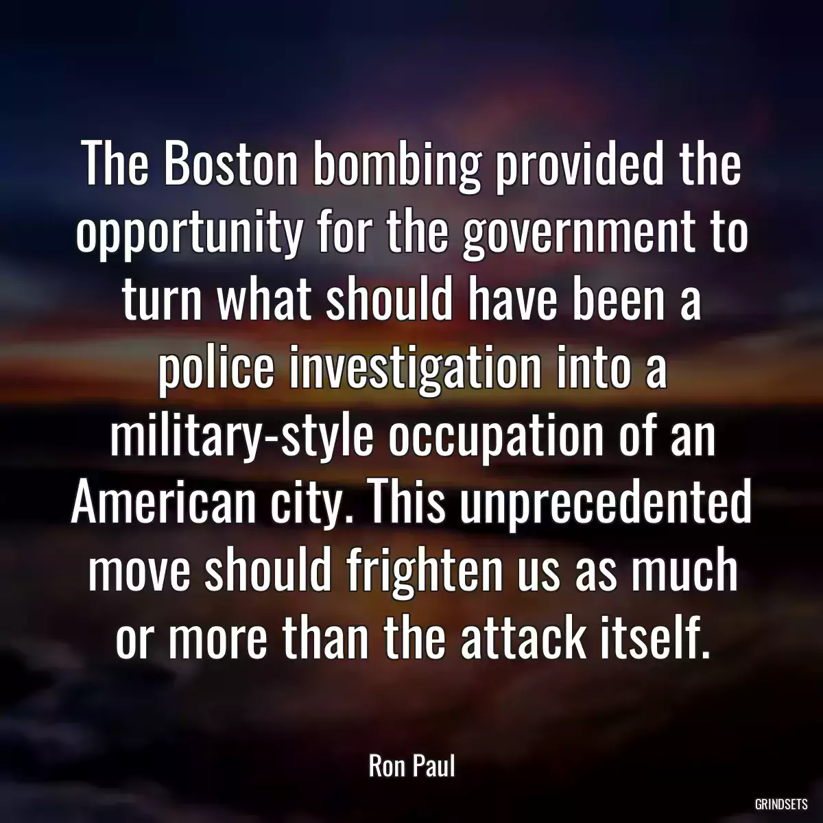 The Boston bombing provided the opportunity for the government to turn what should have been a police investigation into a military-style occupation of an American city. This unprecedented move should frighten us as much or more than the attack itself.