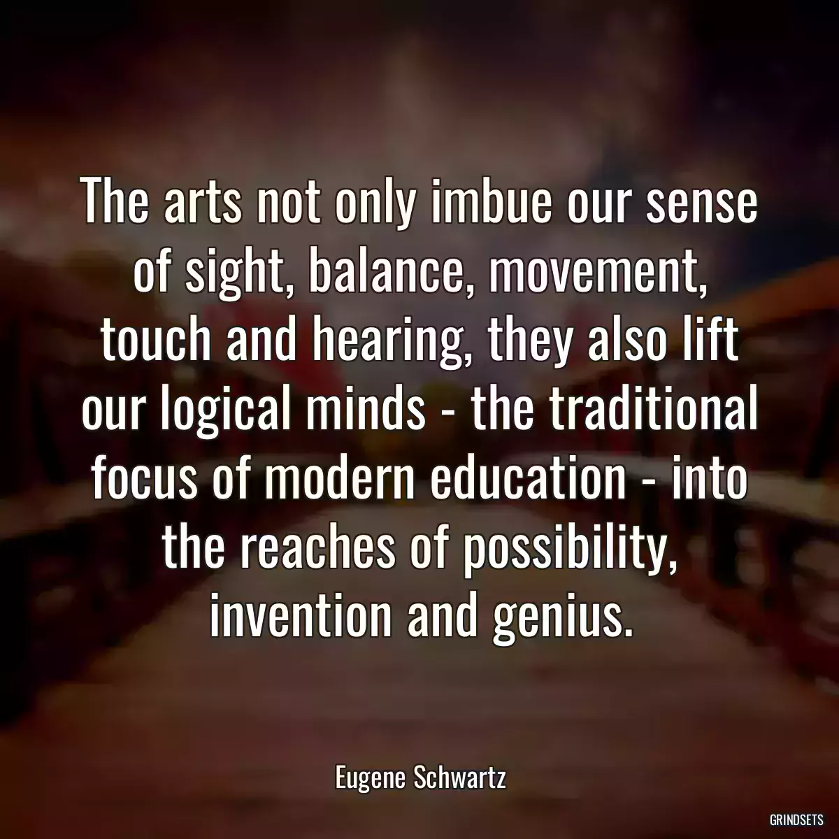 The arts not only imbue our sense of sight, balance, movement, touch and hearing, they also lift our logical minds - the traditional focus of modern education - into the reaches of possibility, invention and genius.