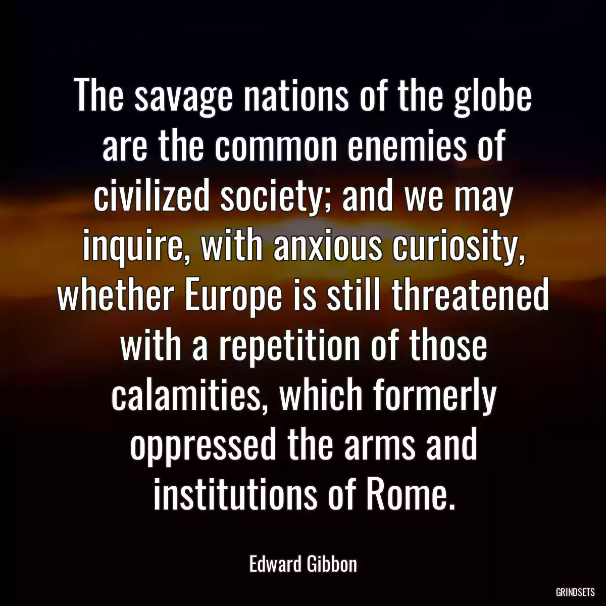 The savage nations of the globe are the common enemies of civilized society; and we may inquire, with anxious curiosity, whether Europe is still threatened with a repetition of those calamities, which formerly oppressed the arms and institutions of Rome.