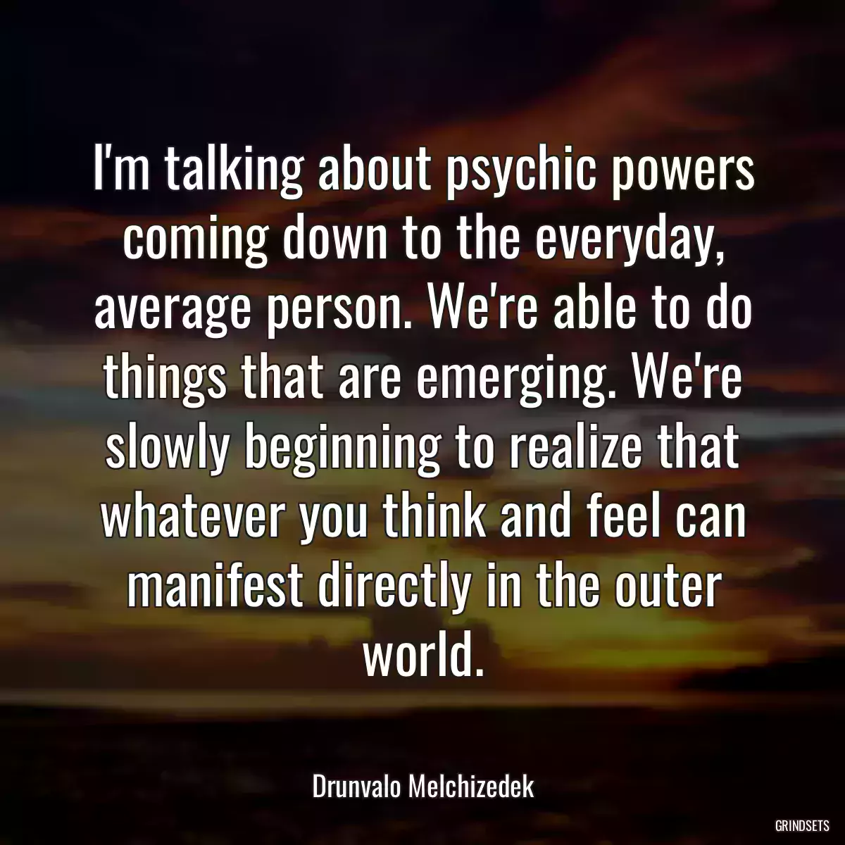 I\'m talking about psychic powers coming down to the everyday, average person. We\'re able to do things that are emerging. We\'re slowly beginning to realize that whatever you think and feel can manifest directly in the outer world.