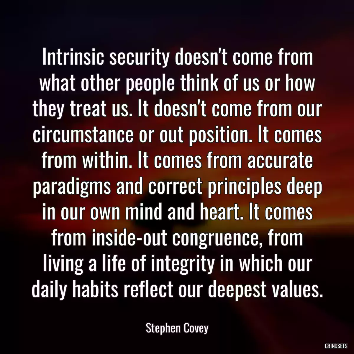 Intrinsic security doesn\'t come from what other people think of us or how they treat us. It doesn\'t come from our circumstance or out position. It comes from within. It comes from accurate paradigms and correct principles deep in our own mind and heart. It comes from inside-out congruence, from living a life of integrity in which our daily habits reflect our deepest values.