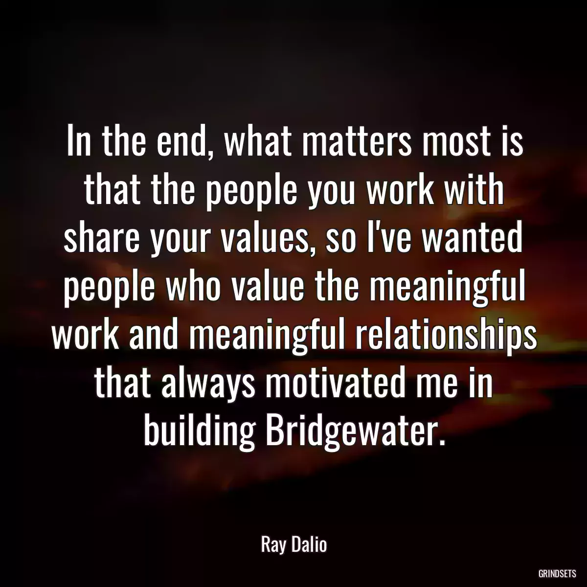 In the end, what matters most is that the people you work with share your values, so I\'ve wanted people who value the meaningful work and meaningful relationships that always motivated me in building Bridgewater.