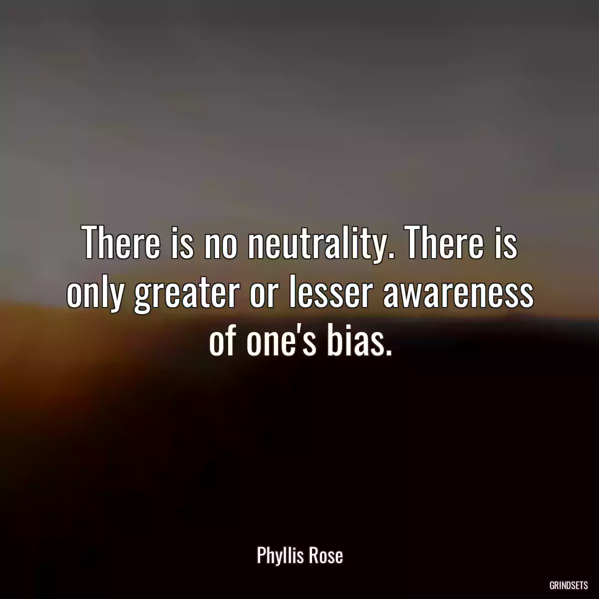 There is no neutrality. There is only greater or lesser awareness of one\'s bias.