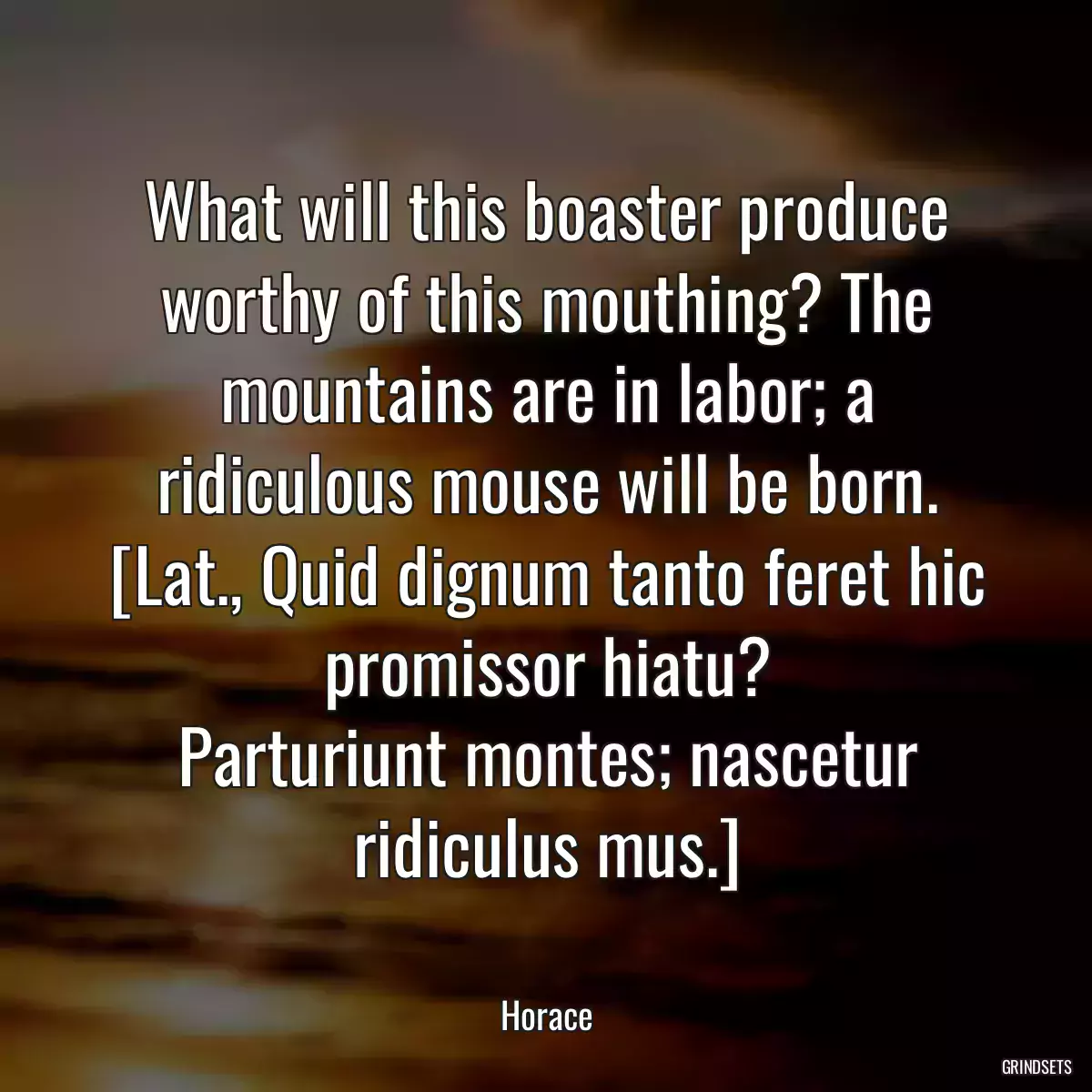 What will this boaster produce worthy of this mouthing? The mountains are in labor; a ridiculous mouse will be born.
[Lat., Quid dignum tanto feret hic promissor hiatu?
Parturiunt montes; nascetur ridiculus mus.]