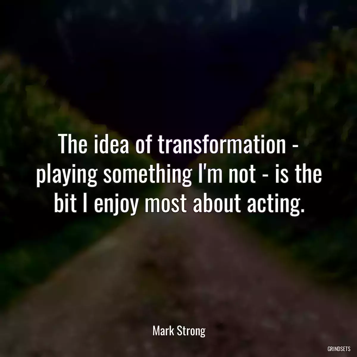 The idea of transformation - playing something I\'m not - is the bit I enjoy most about acting.