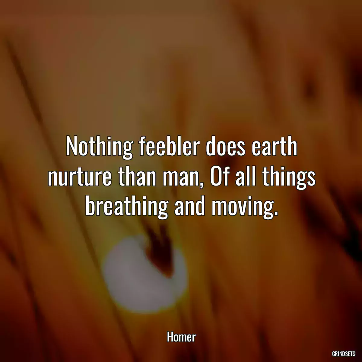 Nothing feebler does earth nurture than man, Of all things breathing and moving.