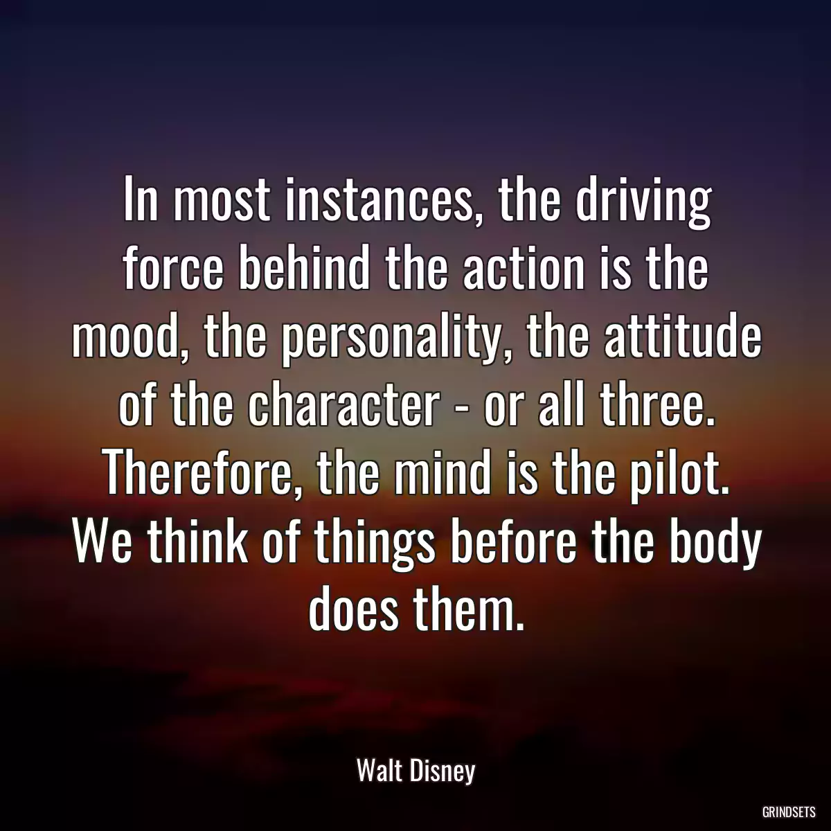 In most instances, the driving force behind the action is the mood, the personality, the attitude of the character - or all three. Therefore, the mind is the pilot. We think of things before the body does them.