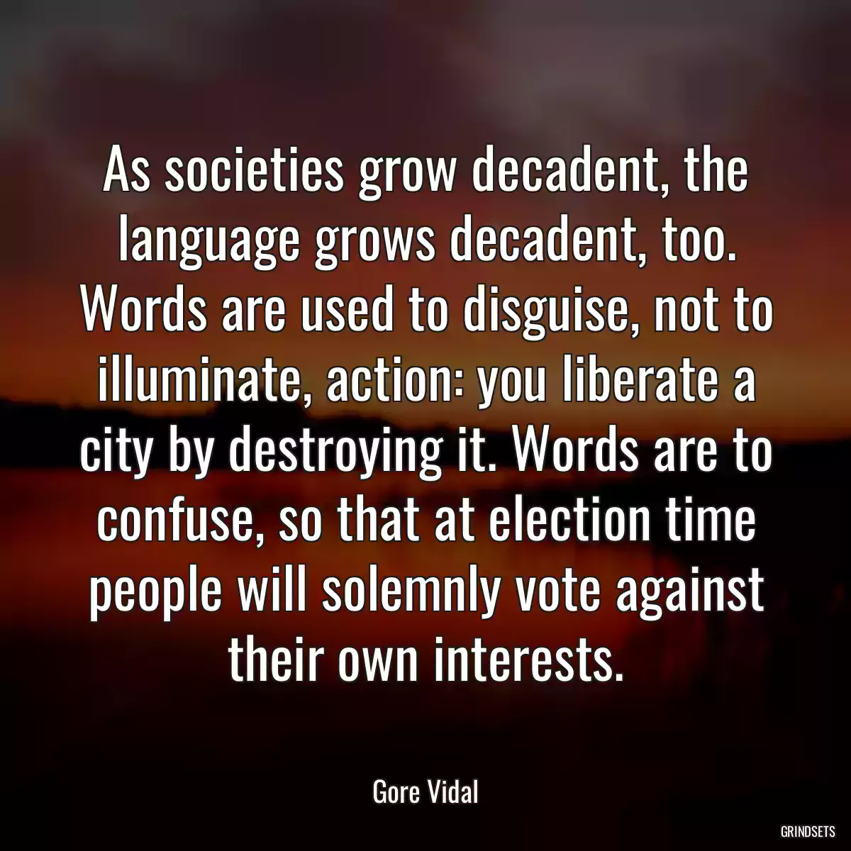 As societies grow decadent, the language grows decadent, too. Words are used to disguise, not to illuminate, action: you liberate a city by destroying it. Words are to confuse, so that at election time people will solemnly vote against their own interests.