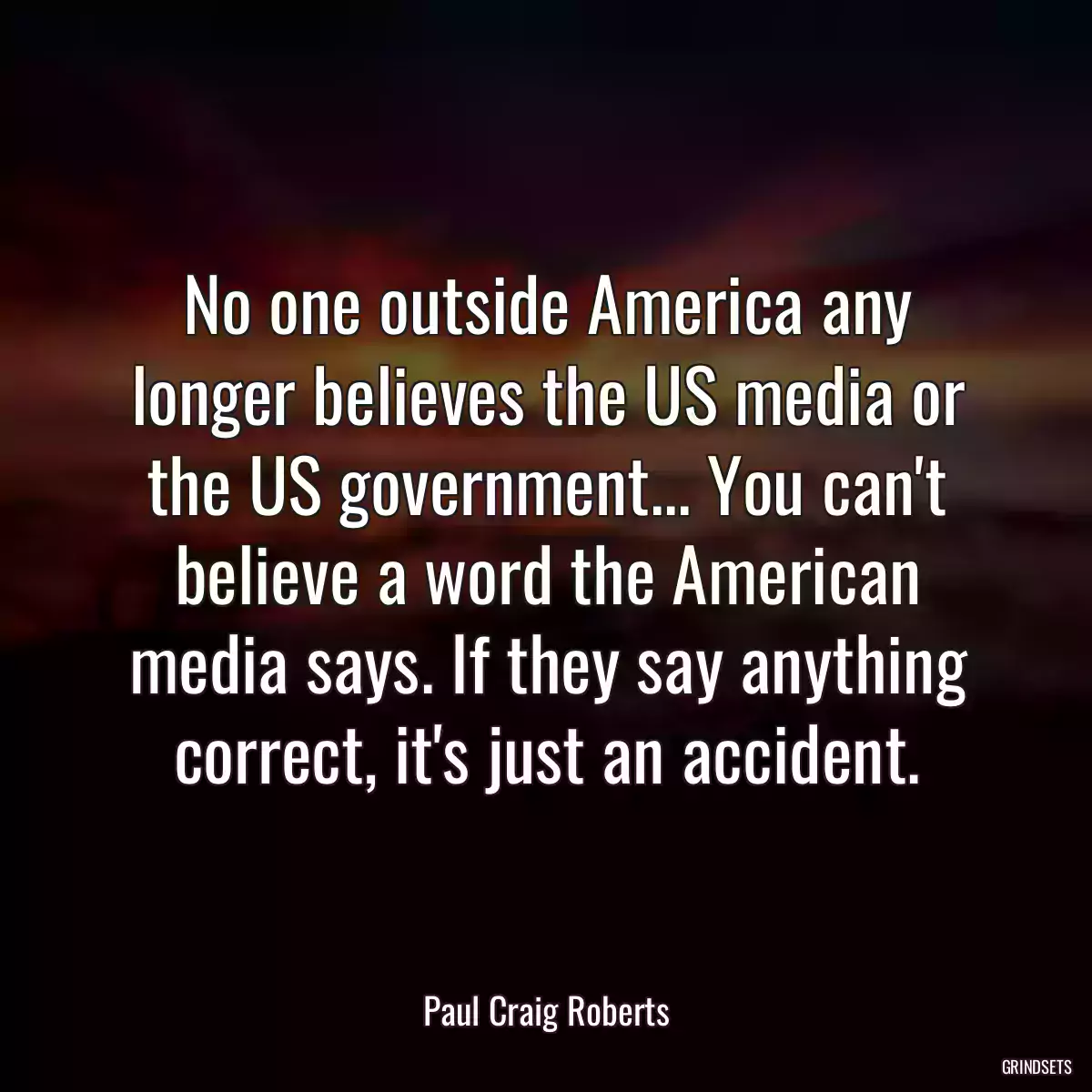 No one outside America any longer believes the US media or the US government... You can\'t believe a word the American media says. If they say anything correct, it\'s just an accident.