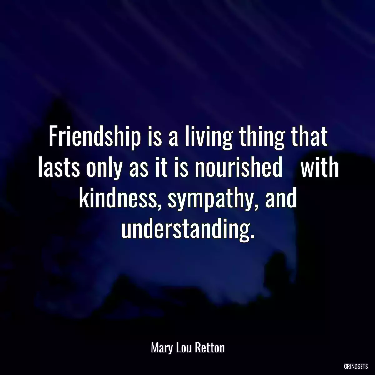 Friendship is a living thing that lasts only as it is nourished   with kindness, sympathy, and understanding.