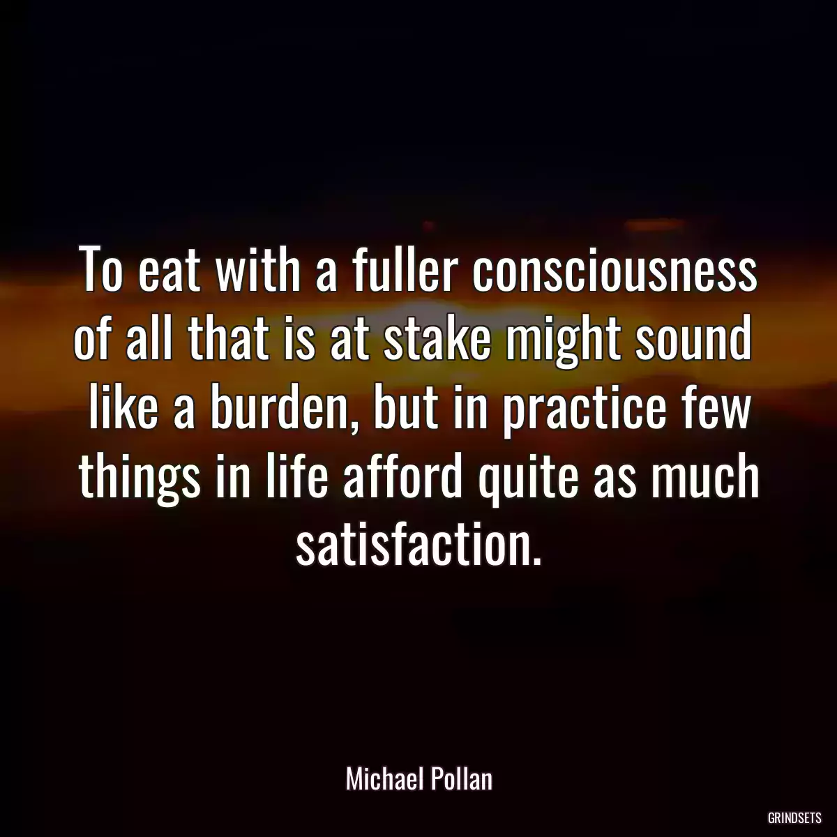 To eat with a fuller consciousness of all that is at stake might sound  like a burden, but in practice few things in life afford quite as much satisfaction.