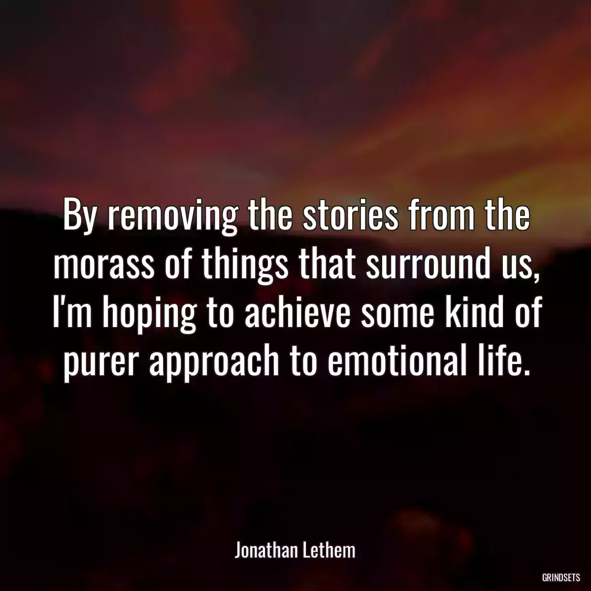 By removing the stories from the morass of things that surround us, I\'m hoping to achieve some kind of purer approach to emotional life.