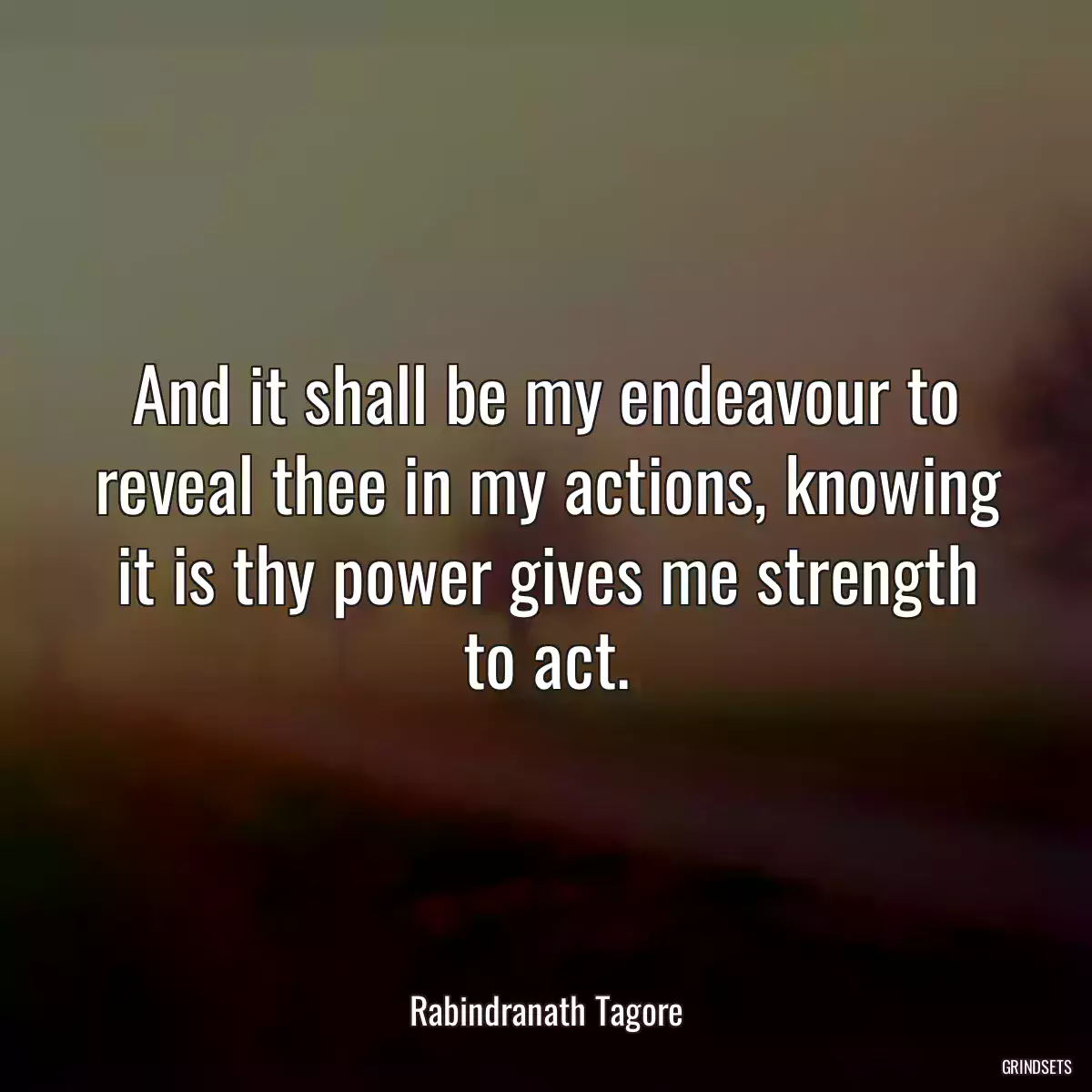 And it shall be my endeavour to reveal thee in my actions, knowing it is thy power gives me strength to act.