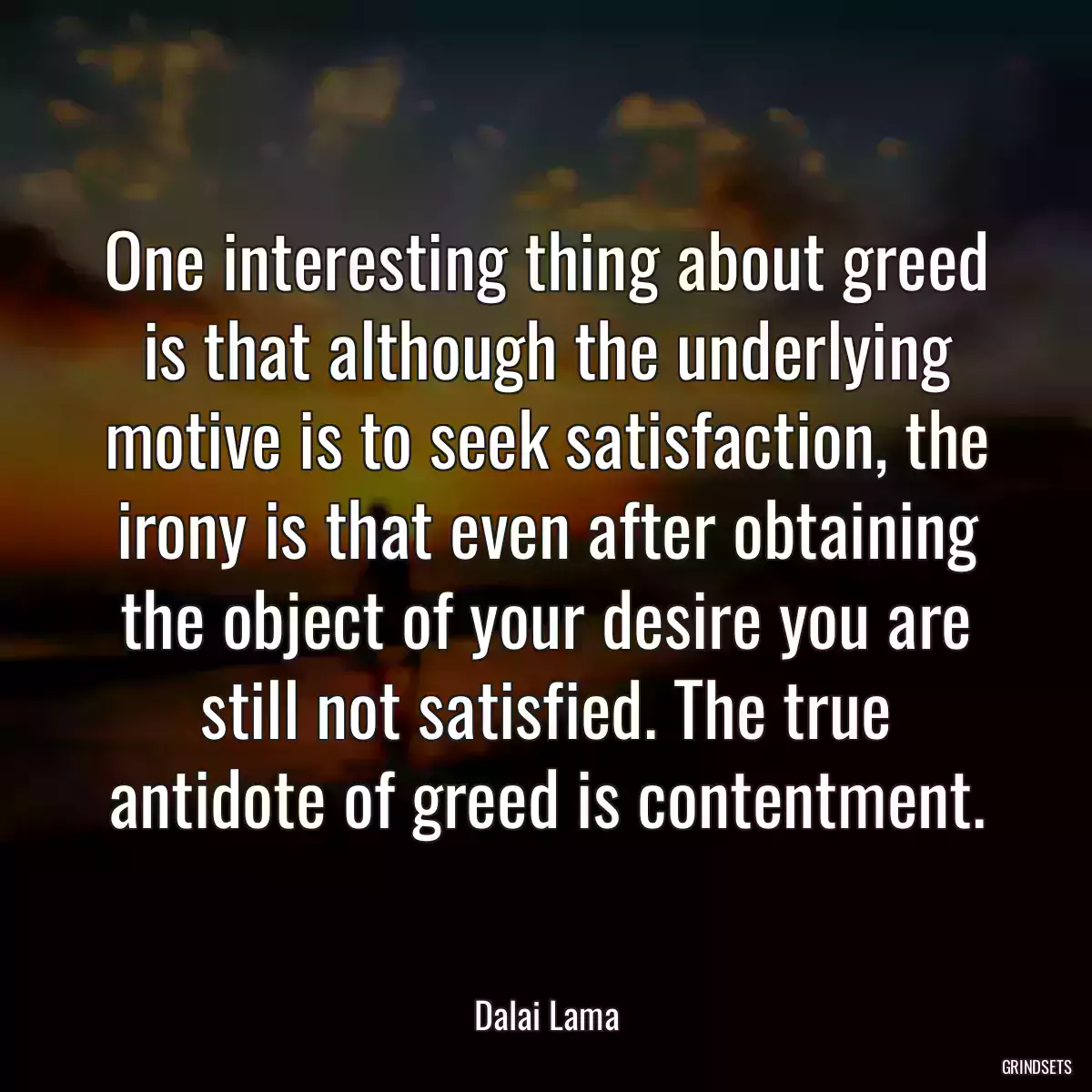 One interesting thing about greed is that although the underlying motive is to seek satisfaction, the irony is that even after obtaining the object of your desire you are still not satisfied. The true antidote of greed is contentment.