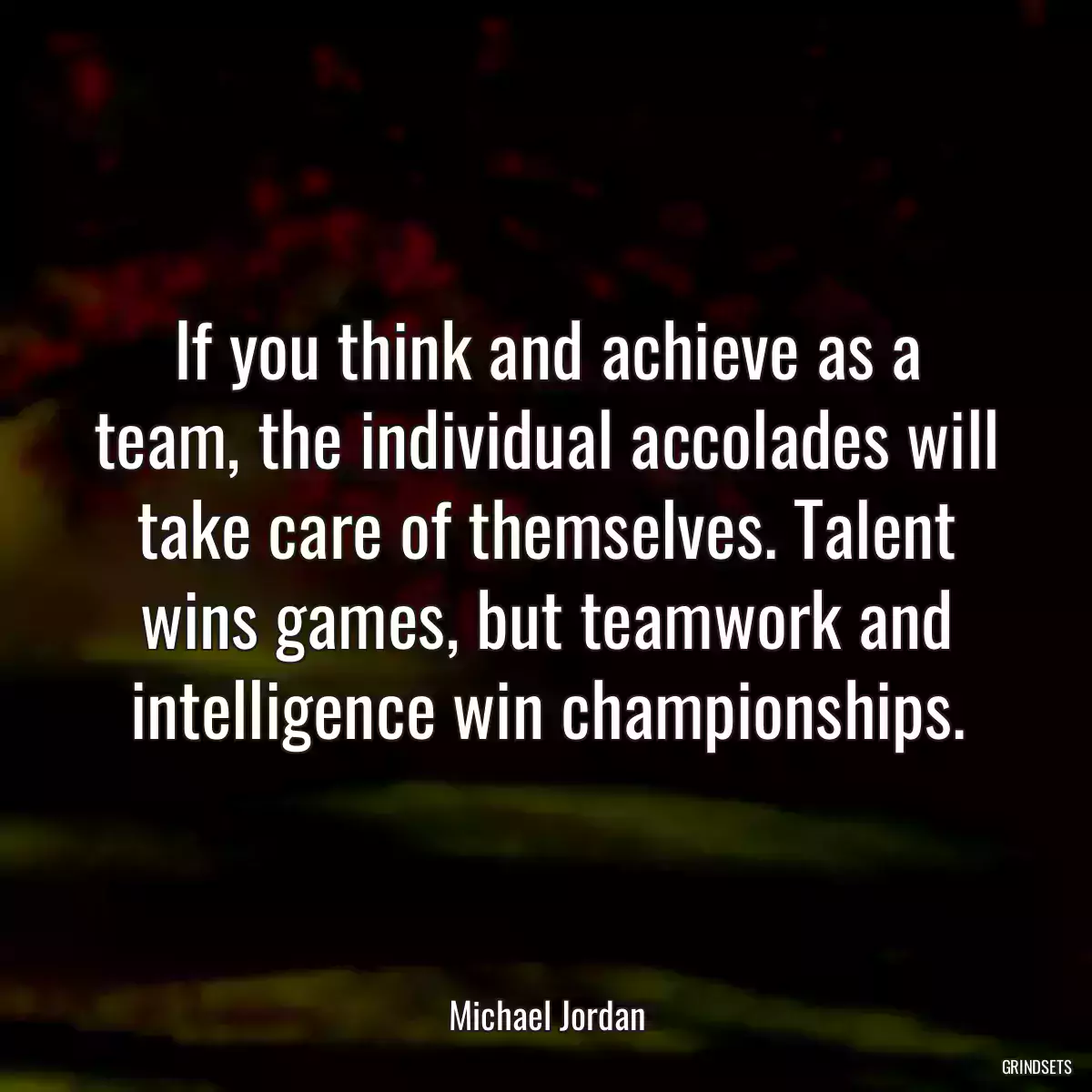 If you think and achieve as a team, the individual accolades will take care of themselves. Talent wins games, but teamwork and intelligence win championships.