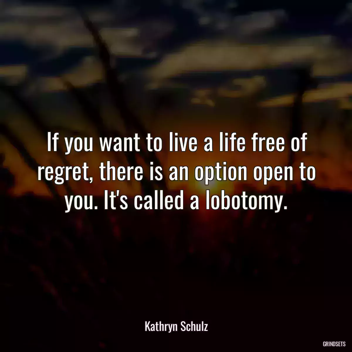 If you want to live a life free of regret, there is an option open to you. It\'s called a lobotomy.