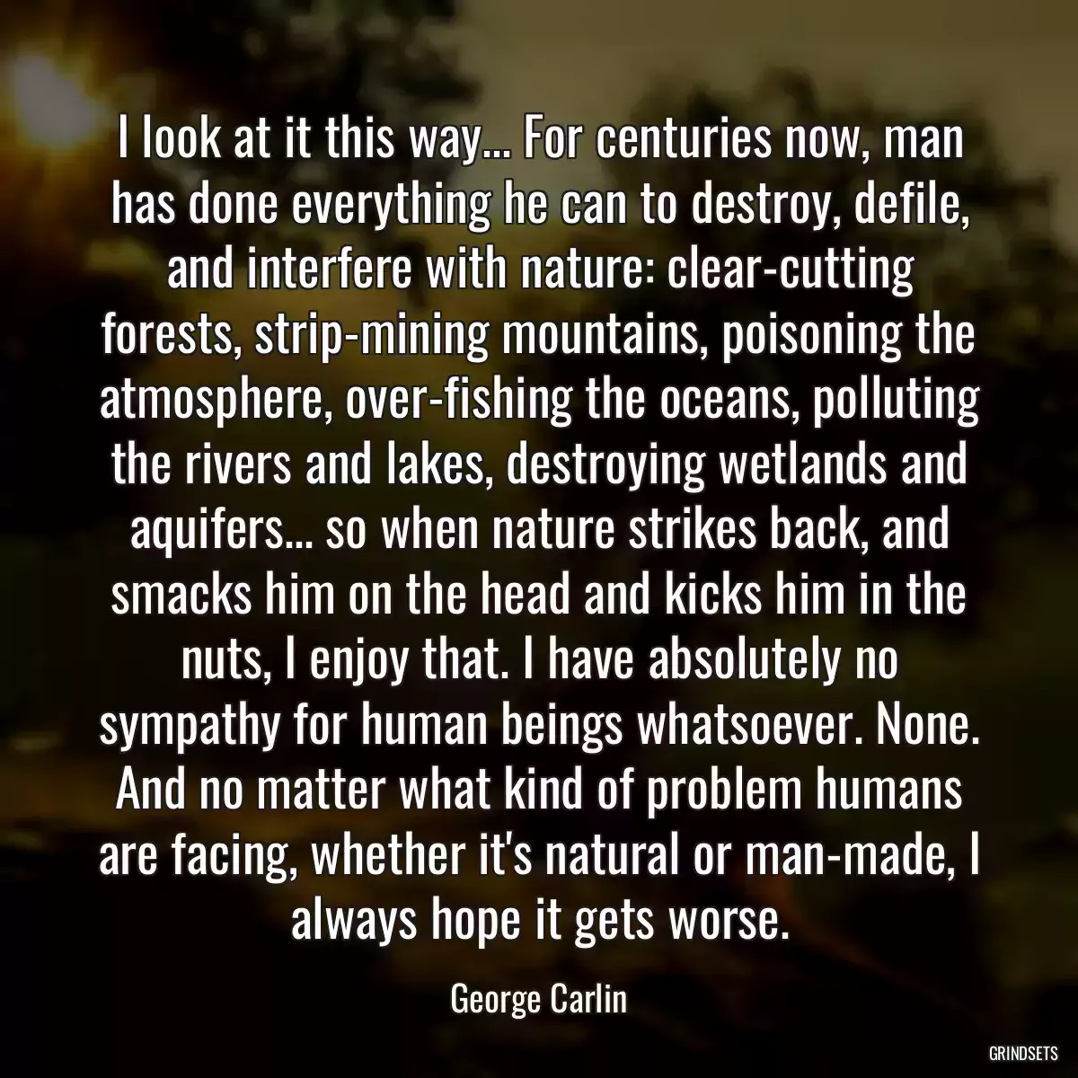 I look at it this way... For centuries now, man has done everything he can to destroy, defile, and interfere with nature: clear-cutting forests, strip-mining mountains, poisoning the atmosphere, over-fishing the oceans, polluting the rivers and lakes, destroying wetlands and aquifers... so when nature strikes back, and smacks him on the head and kicks him in the nuts, I enjoy that. I have absolutely no sympathy for human beings whatsoever. None. And no matter what kind of problem humans are facing, whether it\'s natural or man-made, I always hope it gets worse.