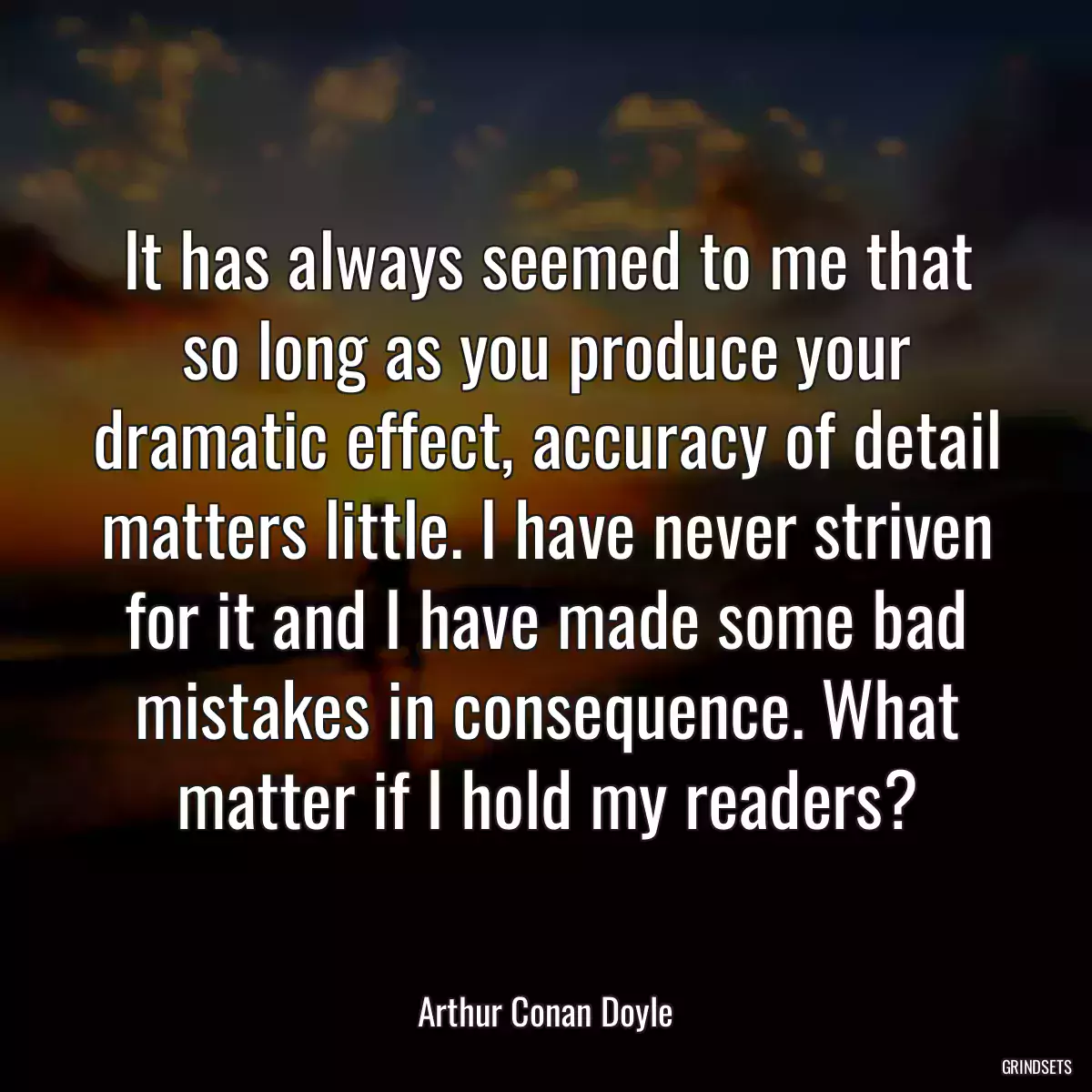 It has always seemed to me that so long as you produce your dramatic effect, accuracy of detail matters little. I have never striven for it and I have made some bad mistakes in consequence. What matter if I hold my readers?