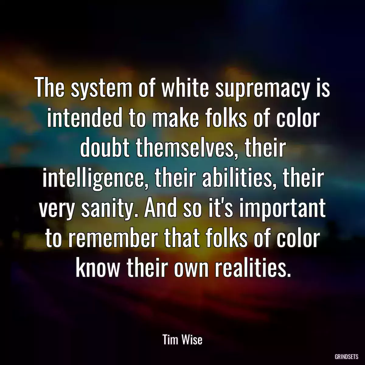 The system of white supremacy is intended to make folks of color doubt themselves, their intelligence, their abilities, their very sanity. And so it\'s important to remember that folks of color know their own realities.