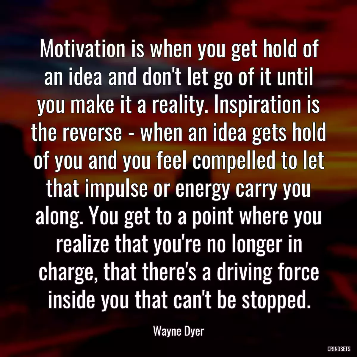 Motivation is when you get hold of an idea and don\'t let go of it until you make it a reality. Inspiration is the reverse - when an idea gets hold of you and you feel compelled to let that impulse or energy carry you along. You get to a point where you realize that you\'re no longer in charge, that there\'s a driving force inside you that can\'t be stopped.