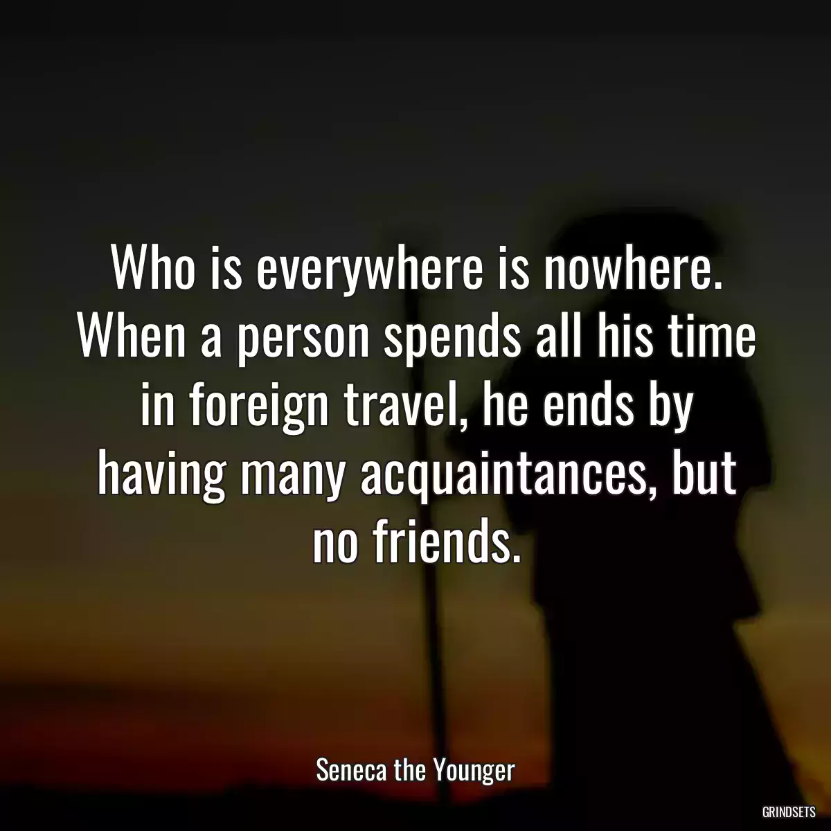 Who is everywhere is nowhere. When a person spends all his time in foreign travel, he ends by having many acquaintances, but no friends.