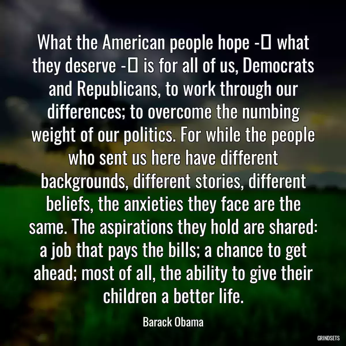 What the American people hope - what they deserve - is for all of us, Democrats and Republicans, to work through our differences; to overcome the numbing weight of our politics. For while the people who sent us here have different backgrounds, different stories, different beliefs, the anxieties they face are the same. The aspirations they hold are shared: a job that pays the bills; a chance to get ahead; most of all, the ability to give their children a better life.