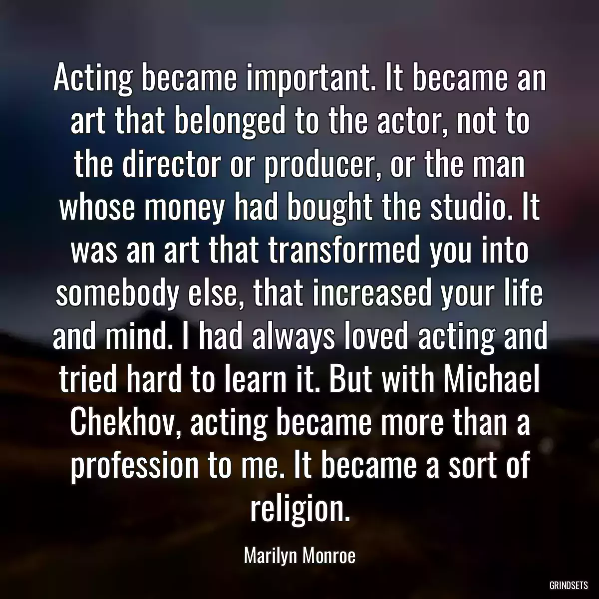 Acting became important. It became an art that belonged to the actor, not to the director or producer, or the man whose money had bought the studio. It was an art that transformed you into somebody else, that increased your life and mind. I had always loved acting and tried hard to learn it. But with Michael Chekhov, acting became more than a profession to me. It became a sort of religion.