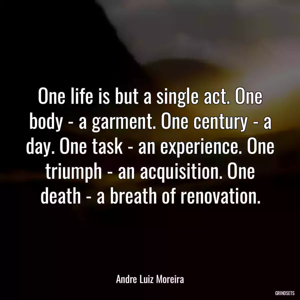 One life is but a single act. One body - a garment. One century - a day. One task - an experience. One triumph - an acquisition. One death - a breath of renovation.