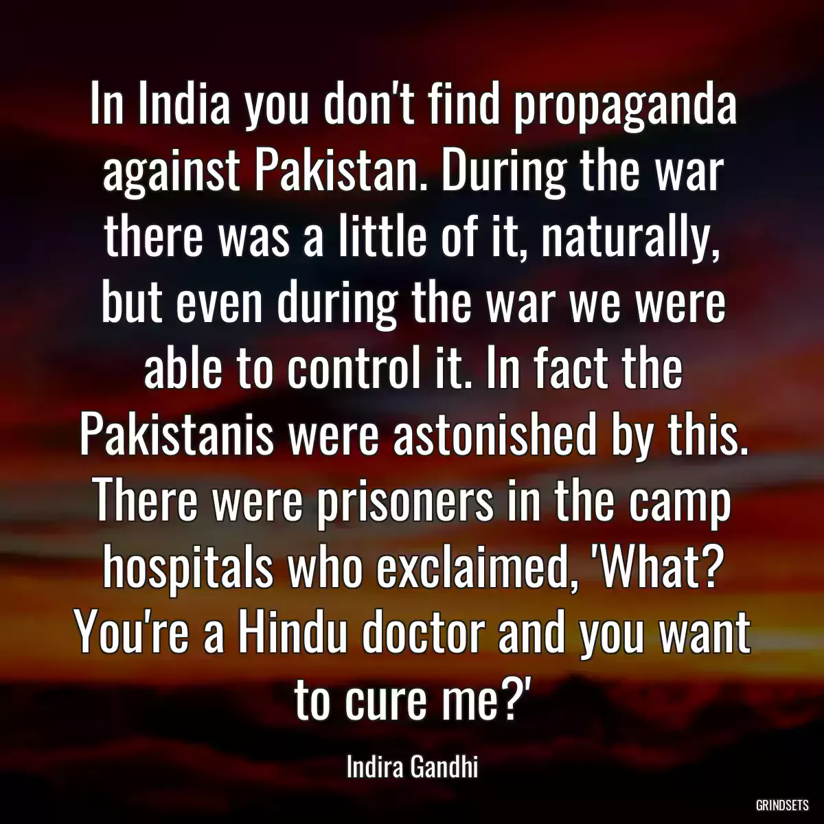 In India you don\'t find propaganda against Pakistan. During the war there was a little of it, naturally, but even during the war we were able to control it. In fact the Pakistanis were astonished by this. There were prisoners in the camp hospitals who exclaimed, \'What? You\'re a Hindu doctor and you want to cure me?\'