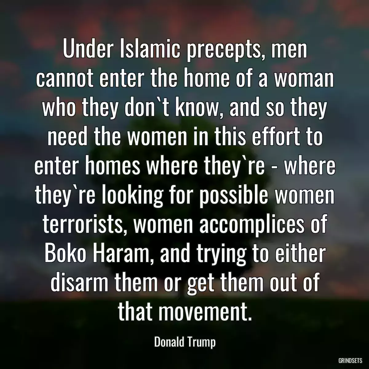 Under Islamic precepts, men cannot enter the home of a woman who they don`t know, and so they need the women in this effort to enter homes where they`re - where they`re looking for possible women terrorists, women accomplices of Boko Haram, and trying to either disarm them or get them out of that movement.