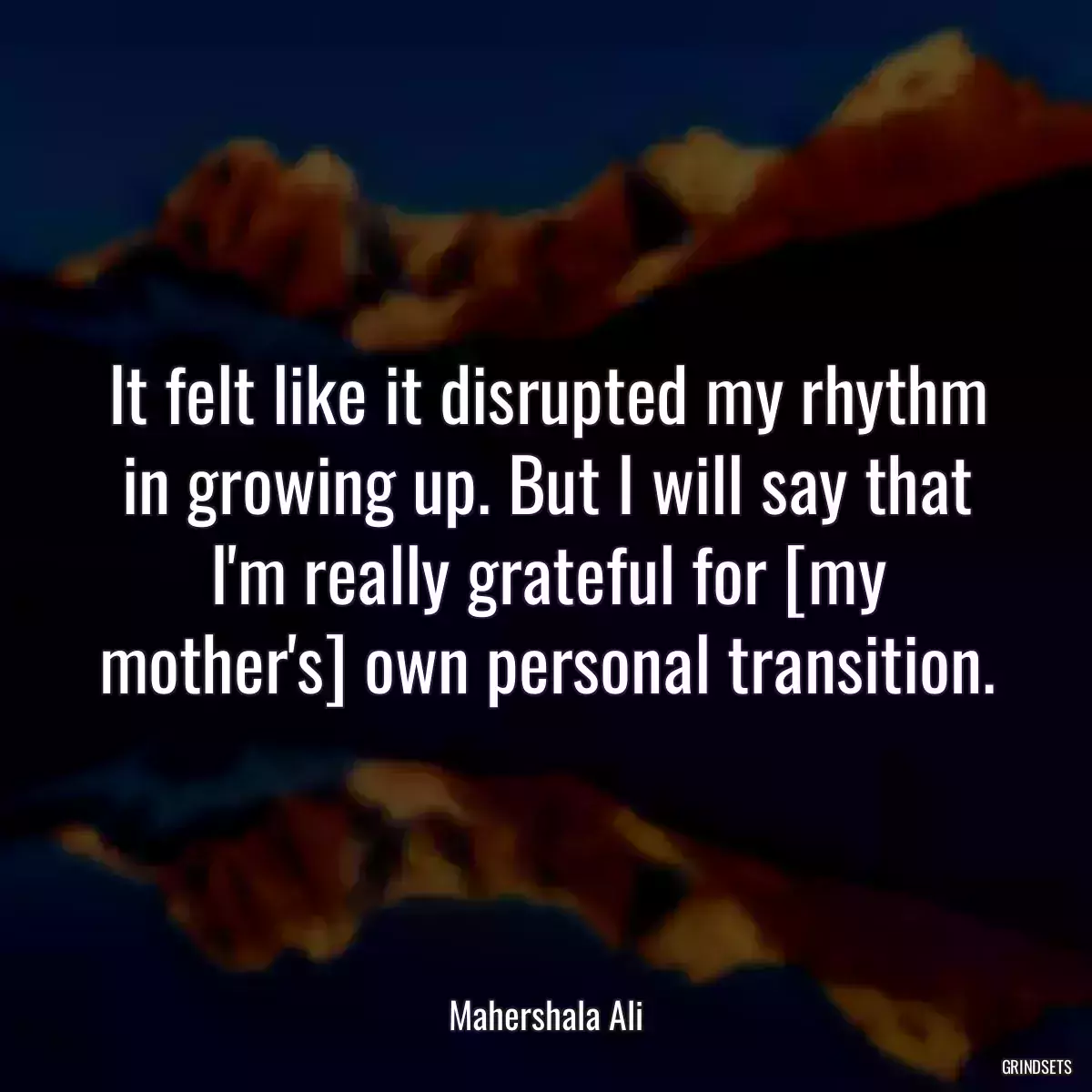 It felt like it disrupted my rhythm in growing up. But I will say that I\'m really grateful for [my mother\'s] own personal transition.