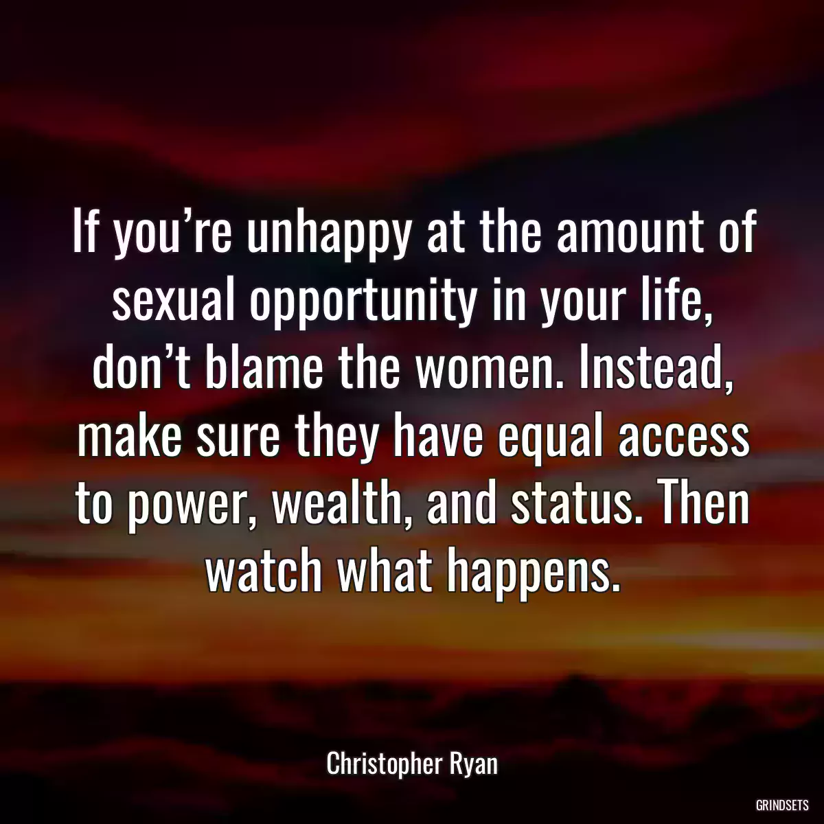 If you’re unhappy at the amount of sexual opportunity in your life, don’t blame the women. Instead, make sure they have equal access to power, wealth, and status. Then watch what happens.